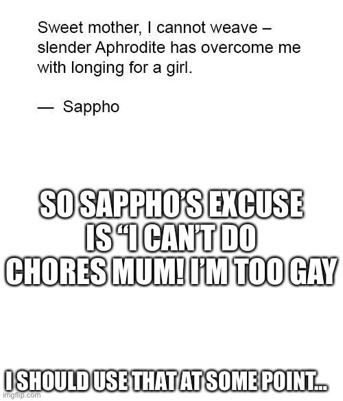 Sappho is the first recorded lesbian. She was a poet who lived in the island of lesbos. Hence: lesbian and sapphic | SO SAPPHO’S EXCUSE IS “I CAN’T DO CHORES MUM! I’M TOO GAY; I SHOULD USE THAT AT SOME POINT… | image tagged in sappho,blank white template | made w/ Imgflip meme maker