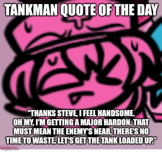 ;p | TANKMAN QUOTE OF THE DAY; “THANKS STEVE, I FEEL HANDSOME. OH MY, I'M GETTING A MAJOR HARDON. THAT MUST MEAN THE ENEMY'S NEAR, THERE'S NO TIME TO WASTE. LET'S GET THE TANK LOADED UP.” | image tagged in p | made w/ Imgflip meme maker