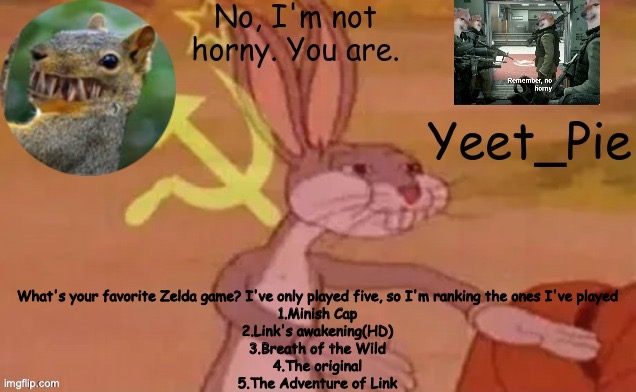 All good games, except for number 5 | What's your favorite Zelda game? I've only played five, so I'm ranking the ones I've played
1.Minish Cap
2.Link's awakening(HD)
3.Breath of the Wild
4.The original
5.The Adventure of Link | image tagged in yeet_pie | made w/ Imgflip meme maker