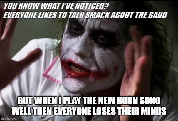 Korn Joker | YOU KNOW WHAT I'VE NOTICED? EVERYONE LIKES TO TALK SMACK ABOUT THE BAND; BUT WHEN I PLAY THE NEW KORN SONG WELL THEN EVERYONE LOSES THEIR MINDS | image tagged in joker,korn,the joker,requiem,loses their minds | made w/ Imgflip meme maker