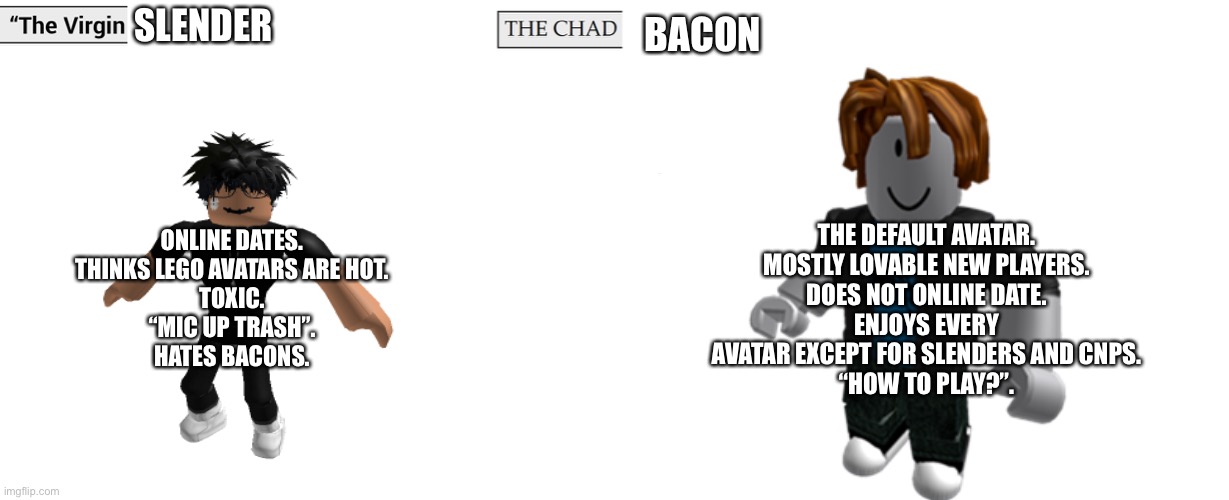 Virgin and Chad | SLENDER; BACON; THE DEFAULT AVATAR.
MOSTLY LOVABLE NEW PLAYERS.
DOES NOT ONLINE DATE.
ENJOYS EVERY AVATAR EXCEPT FOR SLENDERS AND CNPS.
“HOW TO PLAY?”. ONLINE DATES.
THINKS LEGO AVATARS ARE HOT.
TOXIC.
“MIC UP TRASH”.
HATES BACONS. | image tagged in virgin and chad | made w/ Imgflip meme maker