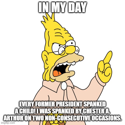 In My Day | IN MY DAY; EVERY FORMER PRESIDENT SPANKED A CHILD! I WAS SPANKED BY CHESTER A. ARTHUR ON TWO NON-CONSECUTIVE OCCASIONS. | image tagged in in my day,old people,abe simpson,grandpa simpson,the simpsons | made w/ Imgflip meme maker