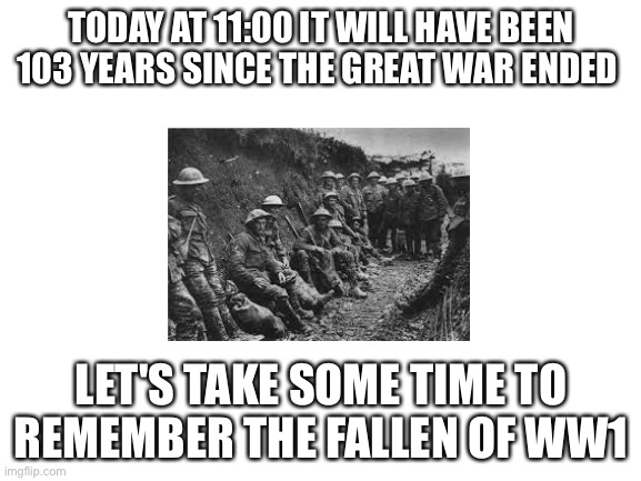 A lot of people are posting about the Great War so I thought I would join in |  TODAY AT 11:00 IT WILL HAVE BEEN 103 YEARS SINCE THE GREAT WAR ENDED; LET'S TAKE SOME TIME TO REMEMBER THE FALLEN OF WW1 | image tagged in ww1,history | made w/ Imgflip meme maker