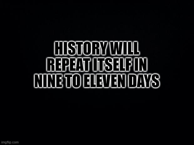 Black background | HISTORY WILL REPEAT ITSELF IN NINE TO ELEVEN DAYS | image tagged in black background | made w/ Imgflip meme maker