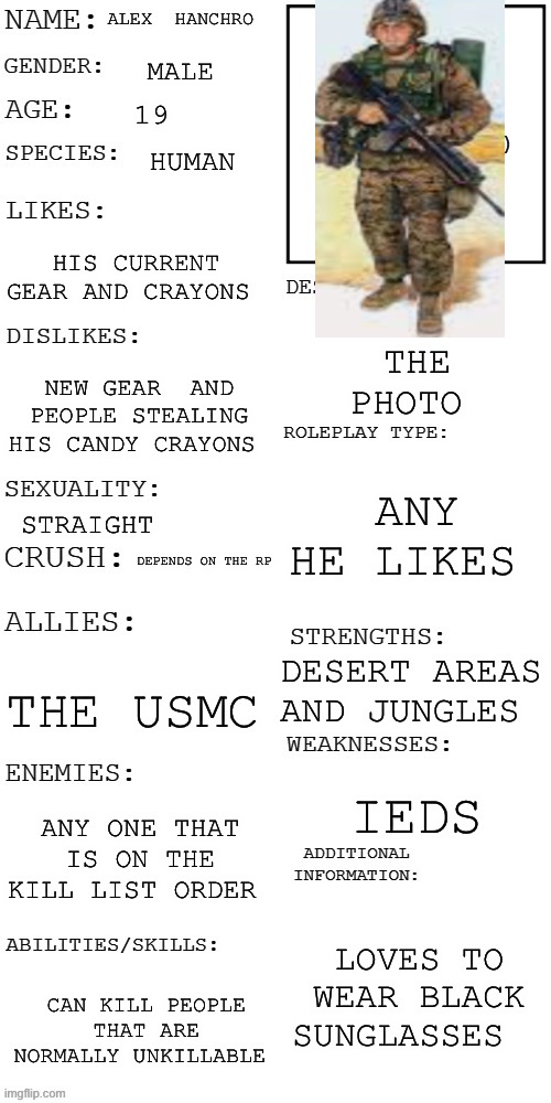 USMC OC,s | ALEX  HANCHRO; MALE; 19; HUMAN; HIS CURRENT GEAR AND CRAYONS; THE PHOTO; NEW GEAR  AND PEOPLE STEALING HIS CANDY CRAYONS; ANY HE LIKES; STRAIGHT; DEPENDS ON THE RP; DESERT AREAS AND JUNGLES; THE USMC; IEDS; ANY ONE THAT IS ON THE KILL LIST ORDER; LOVES TO WEAR BLACK SUNGLASSES; CAN KILL PEOPLE THAT ARE NORMALLY UNKILLABLE | image tagged in updated roleplay oc showcase | made w/ Imgflip meme maker