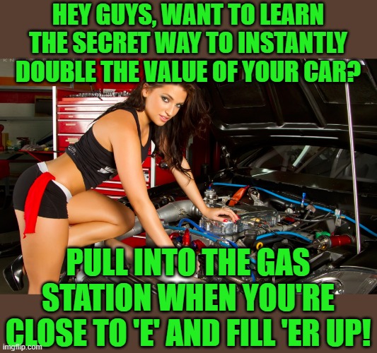 I just did it. It was a major investment. | HEY GUYS, WANT TO LEARN THE SECRET WAY TO INSTANTLY DOUBLE THE VALUE OF YOUR CAR? PULL INTO THE GAS STATION WHEN YOU'RE CLOSE TO 'E' AND FILL 'ER UP! | image tagged in fake/real girl mechanic,gas prices,inflation | made w/ Imgflip meme maker