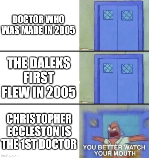 Doctor who | DOCTOR WHO WAS MADE IN 2005; THE DALEKS FIRST FLEW IN 2005; CHRISTOPHER ECCLESTON IS THE 1ST DOCTOR | image tagged in you better watch your mouth | made w/ Imgflip meme maker