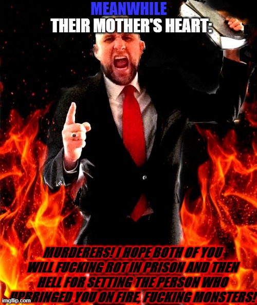 angry preacher on fire | THEIR MOTHER'S HEART: MURDERERS! I HOPE BOTH OF YOU WILL FUCKING ROT IN PRISON AND THEN HELL FOR SETTING THE PERSON WHO UPBRINGED YOU ON FIR | image tagged in angry preacher on fire | made w/ Imgflip meme maker