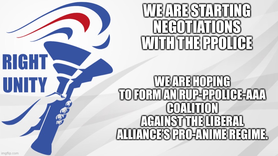 RUP-PPolice unity could be the best chance for both of us to reclaim the Presidency. | WE ARE STARTING NEGOTIATIONS WITH THE PPOLICE; WE ARE HOPING TO FORM AN RUP-PPOLICE-AAA COALITION AGAINST THE LIBERAL ALLIANCE’S PRO-ANIME REGIME. | image tagged in rup announcement | made w/ Imgflip meme maker