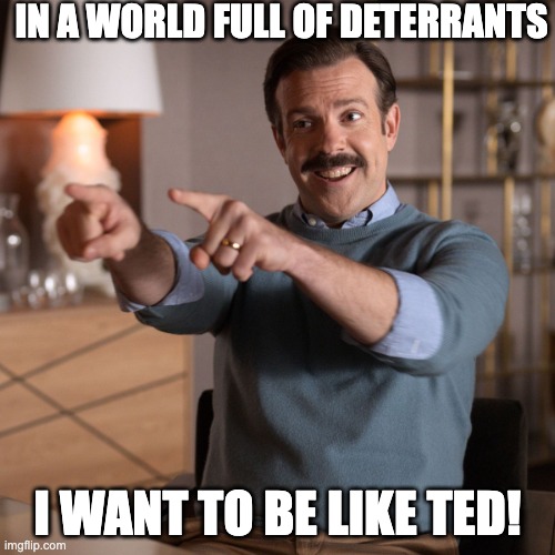 Ted Lasso | IN A WORLD FULL OF DETERRANTS; I WANT TO BE LIKE TED! | image tagged in ted lasso | made w/ Imgflip meme maker