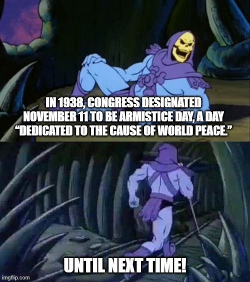 Skeletor disturbing facts | IN 1938, CONGRESS DESIGNATED NOVEMBER 11 TO BE ARMISTICE DAY, A DAY “DEDICATED TO THE CAUSE OF WORLD PEACE.”; UNTIL NEXT TIME! | image tagged in skeletor disturbing facts | made w/ Imgflip meme maker