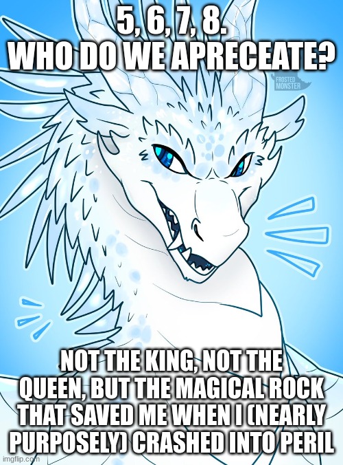 wings of fire #01: winter | 5, 6, 7, 8.
WHO DO WE APRECEATE? NOT THE KING, NOT THE QUEEN, BUT THE MAGICAL ROCK THAT SAVED ME WHEN I (NEARLY PURPOSELY) CRASHED INTO PERIL | image tagged in wings of fire | made w/ Imgflip meme maker