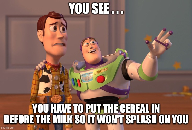 Splash | YOU SEE . . . YOU HAVE TO PUT THE CEREAL IN BEFORE THE MILK SO IT WON'T SPLASH ON YOU | image tagged in memes,x x everywhere | made w/ Imgflip meme maker