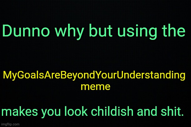 . | Dunno why but using the; MyGoalsAreBeyondYourUnderstanding 
meme; makes you look childish and shit. | image tagged in black | made w/ Imgflip meme maker
