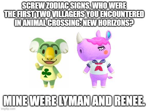 Blank White Template | SCREW ZODIAC SIGNS, WHO WERE THE FIRST TWO VILLAGERS YOU ENCOUNTERED IN ANIMAL CROSSING: NEW HORIZONS? MINE WERE LYMAN AND RENEE. | image tagged in animal crossing | made w/ Imgflip meme maker