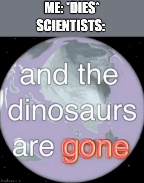 idk | ME: *DIES*; SCIENTISTS: | image tagged in and the dinosaurs are gone | made w/ Imgflip meme maker