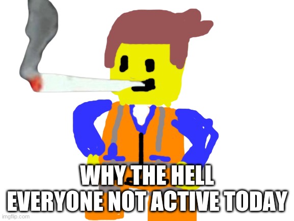Fat blunt emmet | WHY THE HELL EVERYONE NOT ACTIVE TODAY | image tagged in fat blunt emmet | made w/ Imgflip meme maker