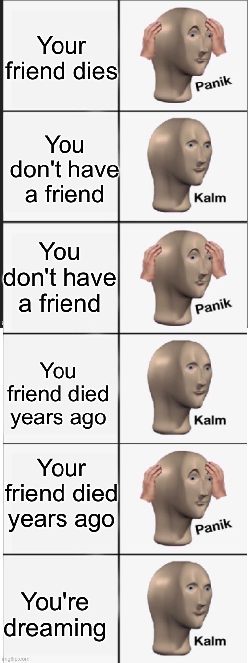 Panik Kalm Panik Kalm Panik Kalm | Your friend dies; You don't have a friend; You don't have a friend; You friend died years ago; Your friend died years ago; You're dreaming | image tagged in panik kalm panik kalm panik kalm | made w/ Imgflip meme maker