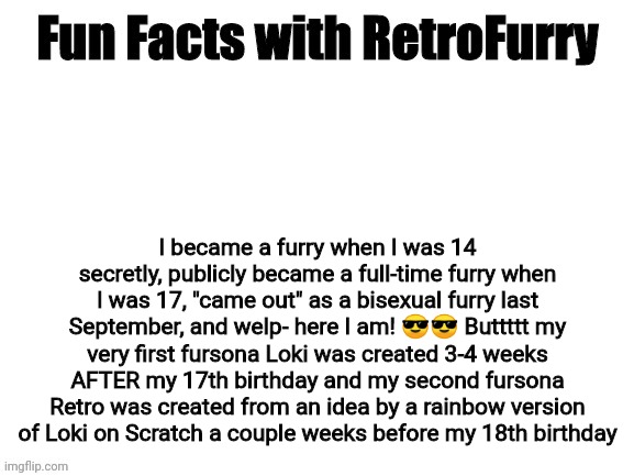 My life as a furry in a nutshell | I became a furry when I was 14 secretly, publicly became a full-time furry when I was 17, "came out" as a bisexual furry last September, and welp- here I am! 😎😎 Buttttt my very first fursona Loki was created 3-4 weeks AFTER my 17th birthday and my second fursona Retro was created from an idea by a rainbow version of Loki on Scratch a couple weeks before my 18th birthday | image tagged in fun facts with retrofurry | made w/ Imgflip meme maker