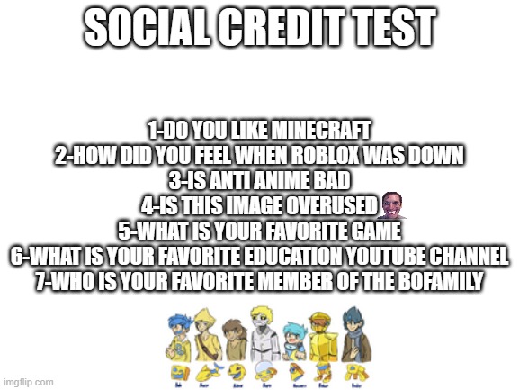 Blank White Template | SOCIAL CREDIT TEST; 1-DO YOU LIKE MINECRAFT
2-HOW DID YOU FEEL WHEN ROBLOX WAS DOWN
3-IS ANTI ANIME BAD
4-IS THIS IMAGE OVERUSED
5-WHAT IS YOUR FAVORITE GAME
6-WHAT IS YOUR FAVORITE EDUCATION YOUTUBE CHANNEL
7-WHO IS YOUR FAVORITE MEMBER OF THE BOFAMILY | image tagged in blank white template,social credit | made w/ Imgflip meme maker