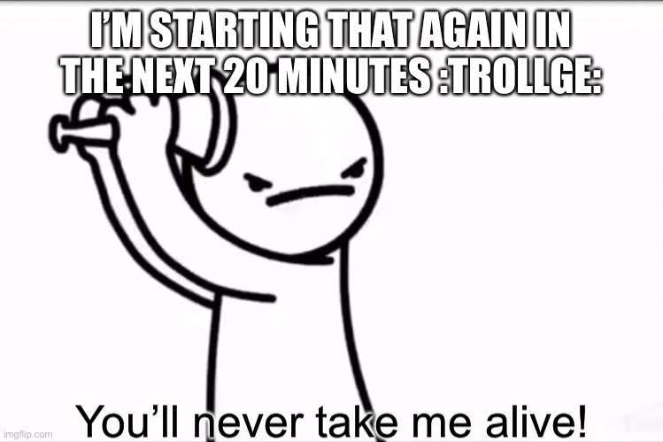 asdf you’ll never take me alive | I’M STARTING THAT AGAIN IN THE NEXT 20 MINUTES :TROLLGE: | image tagged in asdf you ll never take me alive | made w/ Imgflip meme maker
