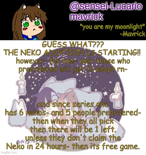 Anyone that Preordered- I hope you're following me cause thats where Im gonna be posting the links. | GUESS WHAT???
THE NEKO ADOPTION IS STARTING!! 
however- for now- only those who preordered will get to adopt rn-; and since series one has 6 nekos- and 5 people preordered-
then when they all pick then there will be 1 left.
unless they don't claim the Neko in 24 hours- then its free game. | image tagged in mavricks moonlight temp | made w/ Imgflip meme maker