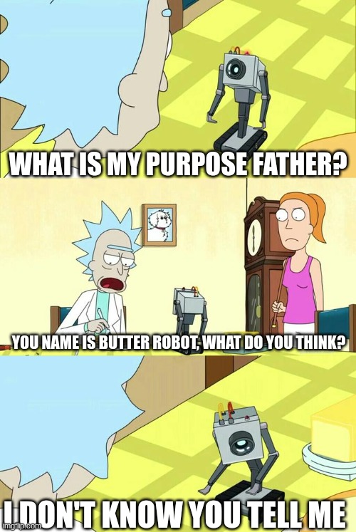 i got bored | WHAT IS MY PURPOSE FATHER? YOU NAME IS BUTTER ROBOT, WHAT DO YOU THINK? I DON'T KNOW YOU TELL ME | image tagged in what's my purpose - butter robot,rick and morty,butter | made w/ Imgflip meme maker