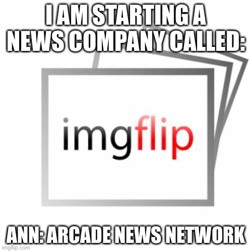 Imgflip | I AM STARTING A NEWS COMPANY CALLED:; ANN: ARCADE NEWS NETWORK | image tagged in imgflip | made w/ Imgflip meme maker