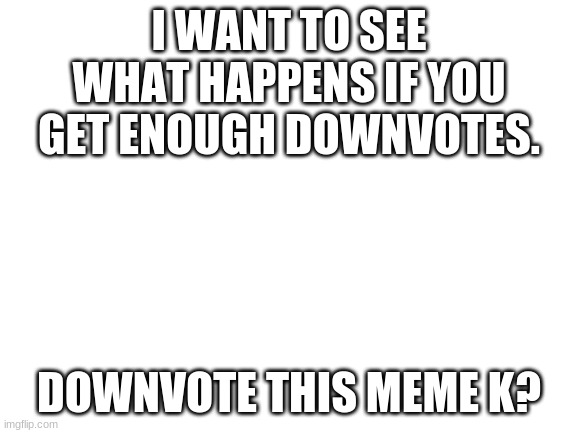 seriously downvote it | I WANT TO SEE WHAT HAPPENS IF YOU GET ENOUGH DOWNVOTES. DOWNVOTE THIS MEME K? | image tagged in blank white template | made w/ Imgflip meme maker