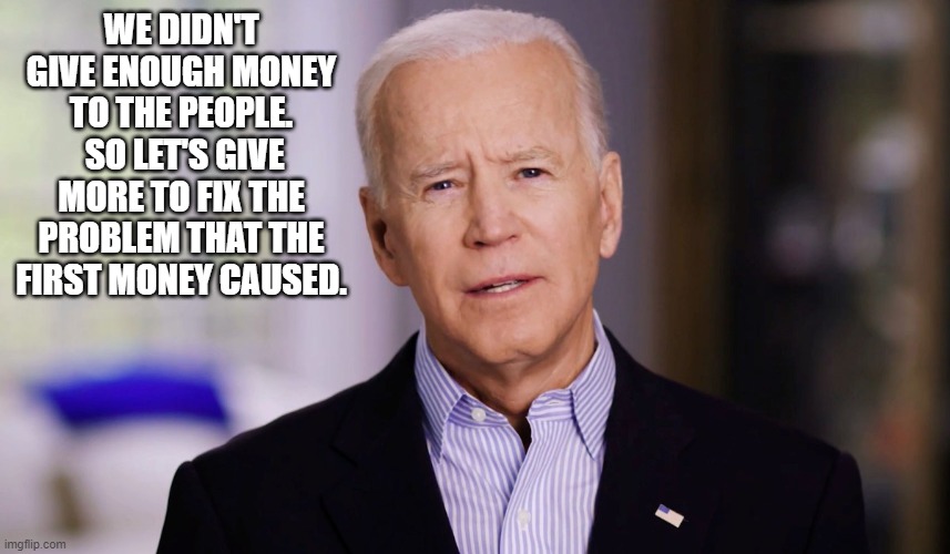 Joe Biden 2020 | WE DIDN'T GIVE ENOUGH MONEY TO THE PEOPLE.  SO LET'S GIVE MORE TO FIX THE PROBLEM THAT THE FIRST MONEY CAUSED. | image tagged in joe biden 2020 | made w/ Imgflip meme maker