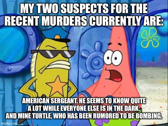 the investigation continues as more information emerges | MY TWO SUSPECTS FOR THE RECENT MURDERS CURRENTLY ARE:; AMERICAN SERGEANT. HE SEEMS TO KNOW QUITE A LOT WHILE EVERYONE ELSE IS IN THE DARK. AND MINE TURTLE, WHO HAS BEEN RUMORED TO BE BOMBING. | image tagged in patrick gets busted | made w/ Imgflip meme maker