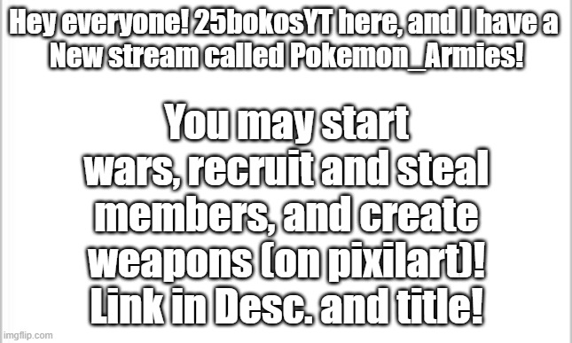 https://imgflip.com/m/Pokemon_Armies | Hey everyone! 25bokosYT here, and I have a 
New stream called Pokemon_Armies! You may start wars, recruit and steal members, and create weapons (on pixilart)! Link in Desc. and title! | image tagged in white background | made w/ Imgflip meme maker