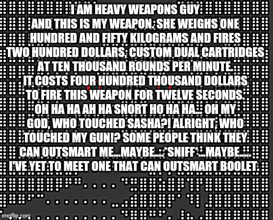 sus | I AM HEAVY WEAPONS GUY AND THIS IS MY WEAPON. SHE WEIGHS ONE HUNDRED AND FIFTY KILOGRAMS AND FIRES TWO HUNDRED DOLLARS, CUSTOM DUAL CARTRIDGES AT TEN THOUSAND ROUNDS PER MINUTE. IT COSTS FOUR HUNDRED THOUSAND DOLLARS TO FIRE THIS WEAPON FOR TWELVE SECONDS. OH HA HA AH HA SNORT HO HA HA... OH MY GOD, WHO TOUCHED SASHA?! ALRIGHT, WHO TOUCHED MY GUN!? SOME PEOPLE THINK THEY CAN OUTSMART ME...MAYBE....*SNIFF*...MAYBE..... I'VE YET TO MEET ONE THAT CAN OUTSMART BOOLET. | image tagged in sus | made w/ Imgflip meme maker