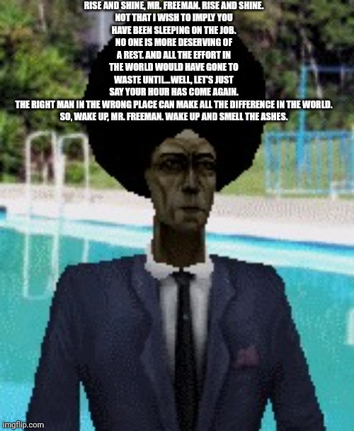 afro gman | RISE AND SHINE, MR. FREEMAN. RISE AND SHINE.

NOT THAT I WISH TO IMPLY YOU HAVE BEEN SLEEPING ON THE JOB. NO ONE IS MORE DESERVING OF A REST. AND ALL THE EFFORT IN THE WORLD WOULD HAVE GONE TO WASTE UNTIL...WELL, LET'S JUST SAY YOUR HOUR HAS COME AGAIN.

THE RIGHT MAN IN THE WRONG PLACE CAN MAKE ALL THE DIFFERENCE IN THE WORLD.

SO, WAKE UP, MR. FREEMAN. WAKE UP AND SMELL THE ASHES. | image tagged in afro gman | made w/ Imgflip meme maker