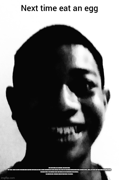 RISE AND SHINE, MR. FREEMAN. RISE AND SHINE.

NOT THAT I WISH TO IMPLY YOU HAVE BEEN SLEEPING ON THE JOB. NO ONE IS MORE DESERVING OF A REST. AND ALL THE EFFORT IN THE WORLD WOULD HAVE GONE TO WASTE UNTIL...WELL, LET'S JUST SAY YOUR HOUR HAS COME AGAIN.

THE RIGHT MAN IN THE WRONG PLACE CAN MAKE ALL THE DIFFERENCE IN THE WORLD.

SO, WAKE UP, MR. FREEMAN. WAKE UP AND SMELL THE ASHES. | image tagged in next time eat an egg | made w/ Imgflip meme maker