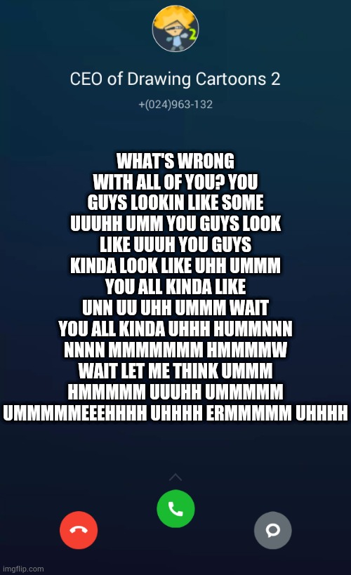 CEO of Drawing Cartoons 2 | WHAT'S WRONG WITH ALL OF YOU? YOU GUYS LOOKIN LIKE SOME UUUHH UMM YOU GUYS LOOK LIKE UUUH YOU GUYS KINDA LOOK LIKE UHH UMMM YOU ALL KINDA LIKE UNN UU UHH UMMM WAIT YOU ALL KINDA UHHH HUMMNNN NNNN MMMMMMM HMMMMW WAIT LET ME THINK UMMM HMMMMM UUUHH UMMMMM UMMMMMEEEHHHH UHHHH ERMMMMM UHHHH | image tagged in ceo of drawing cartoons 2 | made w/ Imgflip meme maker