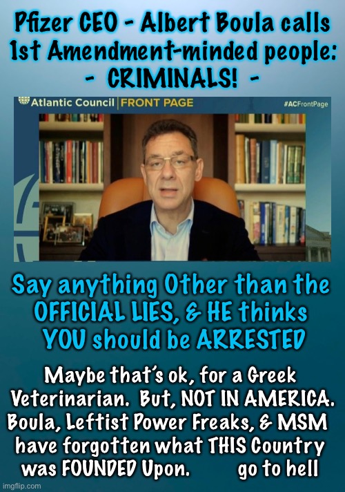 Why are They afraid of Debate?  Pfizer, Biden Administration, Fauci, MSM - they ALL demand CENSORSHIP.  Gotta ask WHY? | Pfizer CEO - Albert Boula calls
1st Amendment-minded people:
-  CRIMINALS!  -; Say anything Other than the 
OFFICIAL LIES, & HE thinks 
YOU should be ARRESTED; Maybe that’s ok, for a Greek
 Veterinarian.  But, NOT IN AMERICA.
Boula, Leftist Power Freaks, & MSM 
have forgotten what THIS Country
was FOUNDED Upon.         go to hell | image tagged in memes,pfizer,vaccines,msm,biden,they can all kiss my ass | made w/ Imgflip meme maker