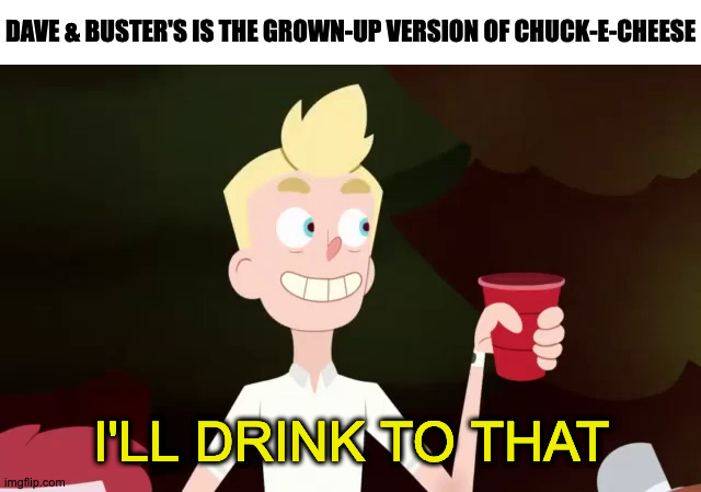 I'll Drink To That | DAVE & BUSTER'S IS THE GROWN-UP VERSION OF CHUCK-E-CHEESE | image tagged in i'll drink to that,relatable,funny,memes,facts | made w/ Imgflip meme maker