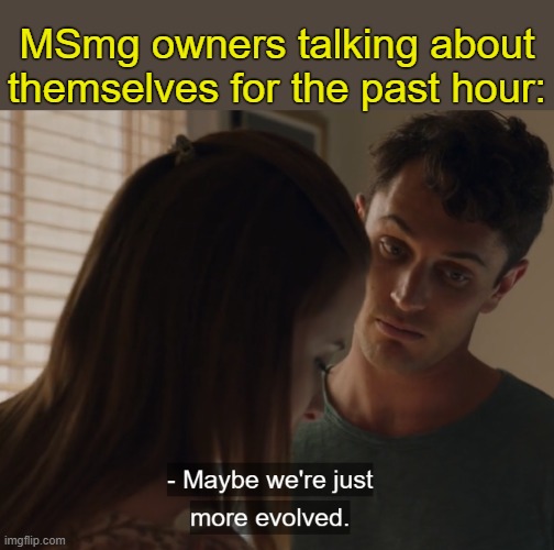 . | MSmg owners talking about themselves for the past hour: | image tagged in maybe we're just more evolved | made w/ Imgflip meme maker