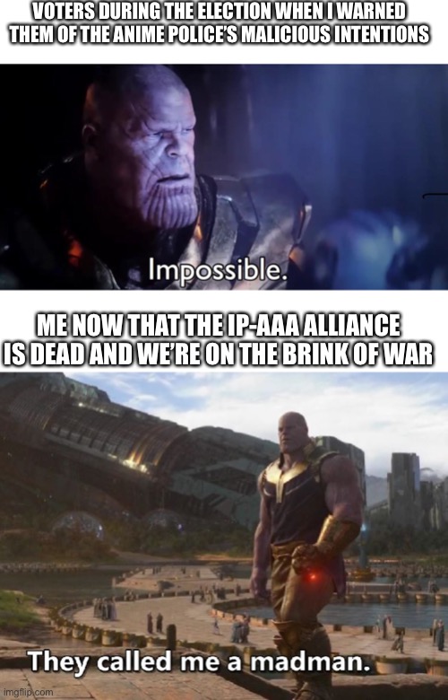 VOTERS DURING THE ELECTION WHEN I WARNED THEM OF THE ANIME POLICE’S MALICIOUS INTENTIONS; ME NOW THAT THE IP-AAA ALLIANCE IS DEAD AND WE’RE ON THE BRINK OF WAR | image tagged in thanos impossible,thanos they called me a madman | made w/ Imgflip meme maker