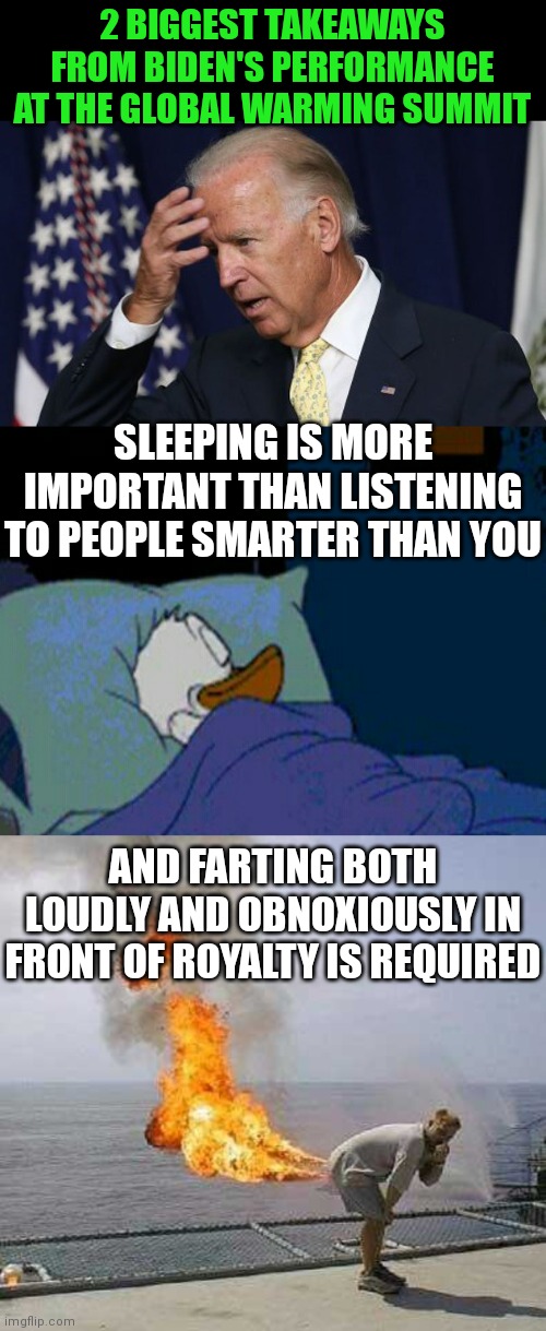 Can Biden at least TRY not to embarrass the USA at every function?!?? | 2 BIGGEST TAKEAWAYS FROM BIDEN'S PERFORMANCE AT THE GLOBAL WARMING SUMMIT; SLEEPING IS MORE IMPORTANT THAN LISTENING TO PEOPLE SMARTER THAN YOU; AND FARTING BOTH LOUDLY AND OBNOXIOUSLY IN FRONT OF ROYALTY IS REQUIRED | image tagged in joe biden worries,sleepy donald duck in bed,memes,darti boy | made w/ Imgflip meme maker