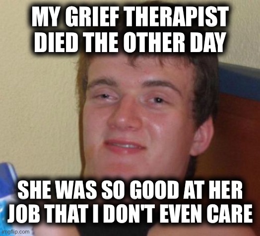 10 Guy Meme | MY GRIEF THERAPIST DIED THE OTHER DAY; SHE WAS SO GOOD AT HER JOB THAT I DON'T EVEN CARE | image tagged in memes,10 guy | made w/ Imgflip meme maker