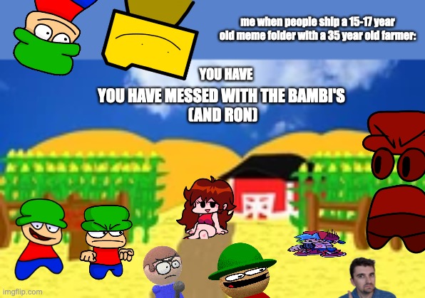 Bambi's Farm | me when people ship a 15-17 year old meme folder with a 35 year old farmer:; YOU HAVE; YOU HAVE MESSED WITH THE BAMBI'S
 (AND RON) | image tagged in bambi's farm | made w/ Imgflip meme maker