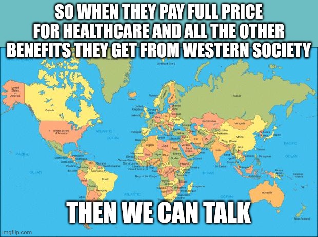 world map | SO WHEN THEY PAY FULL PRICE FOR HEALTHCARE AND ALL THE OTHER BENEFITS THEY GET FROM WESTERN SOCIETY THEN WE CAN TALK | image tagged in world map | made w/ Imgflip meme maker