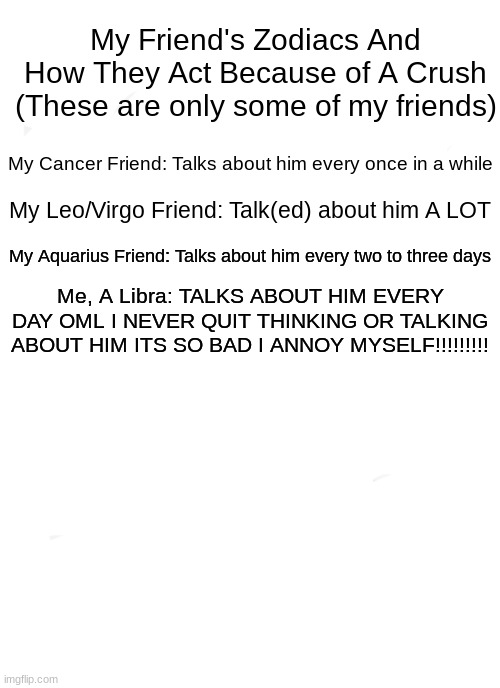 Zodiac Memes | My Friend's Zodiacs And How They Act Because of A Crush (These are only some of my friends); My Cancer Friend: Talks about him every once in a while; My Leo/Virgo Friend: Talk(ed) about him A LOT; My Aquarius Friend: Talks about him every two to three days; Me, A Libra: TALKS ABOUT HIM EVERY DAY OML I NEVER QUIT THINKING OR TALKING ABOUT HIM ITS SO BAD I ANNOY MYSELF!!!!!!!!! | image tagged in memes,zodiac,crush,love,funny memes | made w/ Imgflip meme maker
