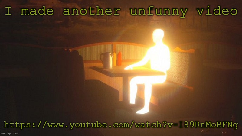 https://www.youtube.com/watch?v=I89RnMoBFNg | I made another unfunny video; https://www.youtube.com/watch?v=I89RnMoBFNg | image tagged in glowing guy | made w/ Imgflip meme maker