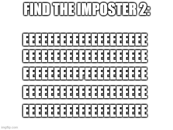 find the imposter 2 (difucultlity medium) | FIND THE IMPOSTER 2:; EEEEEEEEEEEEEEEEEEEE; EEEEEEEEEEEEEEEEEEEE; EEEEEEEEEFEEEEEEEEEE; EEEEEEEEEEEEEEEEEEEE; EEEEEEEEEEEEEEEEEEEE | image tagged in imposter | made w/ Imgflip meme maker