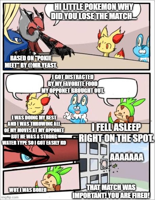 Why did you lose the match? | HI LITTLE POKEMON WHY DID YOU LOSE THE MATCH... BASED ON "POKIE MEET" BY @MR.YEAST. I GOT DISTRACTED BY MY FAVORITE FOOD MY OPPONET BROUGHT OUT. I WAS DOING MY BEST AND I WAS THROWING ALL OF MY MOVES AT MY OPPONET BUT HE WAS A STRONG WATER TYPE SO I GOT EASILY KO; I FELL ASLEEP RIGHT ON THE SPOT. AAAAAAA; THAT MATCH WAS IMPORTANT! YOU ARE FIRED! WUT I WAS BORED | image tagged in pokemon board meeting | made w/ Imgflip meme maker