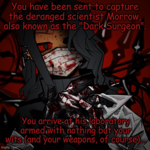 You're not going to get anywhere with brute force, just warning you now. | You have been sent to capture the deranged scientist Morrow, also known as the "Dark Surgeon". You arrive at his laboratory armed with nothing but your wits (and your weapons, of course)... | image tagged in morrow | made w/ Imgflip meme maker