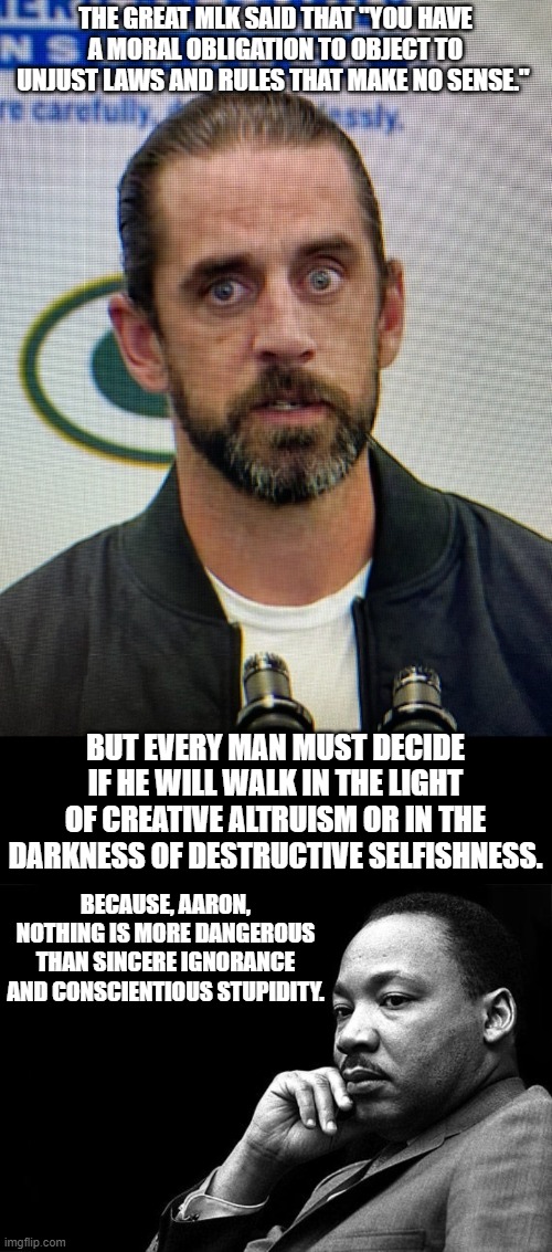 THE GREAT MLK SAID THAT "YOU HAVE A MORAL OBLIGATION TO OBJECT TO UNJUST LAWS AND RULES THAT MAKE NO SENSE."; BUT EVERY MAN MUST DECIDE IF HE WILL WALK IN THE LIGHT OF CREATIVE ALTRUISM OR IN THE DARKNESS OF DESTRUCTIVE SELFISHNESS. BECAUSE, AARON, NOTHING IS MORE DANGEROUS THAN SINCERE IGNORANCE AND CONSCIENTIOUS STUPIDITY. | image tagged in aaron rodgers from wish,mlk | made w/ Imgflip meme maker